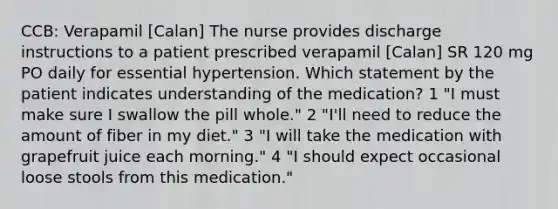 CCB: Verapamil [Calan] The nurse provides discharge instructions to a patient prescribed verapamil [Calan] SR 120 mg PO daily for essential hypertension. Which statement by the patient indicates understanding of the medication? 1 "I must make sure I swallow the pill whole." 2 "I'll need to reduce the amount of fiber in my diet." 3 "I will take the medication with grapefruit juice each morning." 4 "I should expect occasional loose stools from this medication."