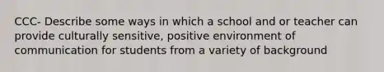 CCC- Describe some ways in which a school and or teacher can provide culturally sensitive, positive environment of communication for students from a variety of background