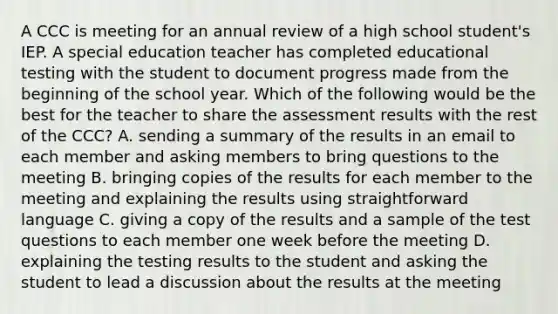 A CCC is meeting for an annual review of a high school student's IEP. A special education teacher has completed educational testing with the student to document progress made from the beginning of the school year. Which of the following would be the best for the teacher to share the assessment results with the rest of the CCC? A. sending a summary of the results in an email to each member and asking members to bring questions to the meeting B. bringing copies of the results for each member to the meeting and explaining the results using straightforward language C. giving a copy of the results and a sample of the test questions to each member one week before the meeting D. explaining the testing results to the student and asking the student to lead a discussion about the results at the meeting