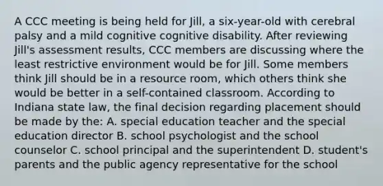 A CCC meeting is being held for Jill, a six-year-old with cerebral palsy and a mild cognitive cognitive disability. After reviewing Jill's assessment results, CCC members are discussing where the least restrictive environment would be for Jill. Some members think Jill should be in a resource room, which others think she would be better in a self-contained classroom. According to Indiana state law, the final decision regarding placement should be made by the: A. special education teacher and the special education director B. school psychologist and the school counselor C. school principal and the superintendent D. student's parents and the public agency representative for the school