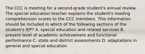 The CCC is meeting for a second-grade student's annual review. The special education teacher explains the student's reading comprehension scores to the CCC members. This information should be included in which of the following sections of the student's IEP? A. special education and related services B. present level of academic achievement and functional performance C. state and district assessments D. adaptations in general and special education