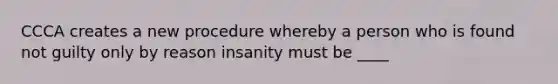 CCCA creates a new procedure whereby a person who is found not guilty only by reason insanity must be ____