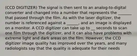 (CCD DIGITIZER) The signal is then sent to an analog-to-digital converter and changed into a number that represents the _______ that passed through the film. As with the laser digitizer, the number is referenced against a ______, and an image is displayed on a monitor. A CCD digitizer can take up to __ seconds to scan one film through the digitizer, and it can also have problems with extreme light and dark areas on the film. However, the CCD digitizer image quality has improved over the years, and many radiologists say that the quality is adequate for their needs