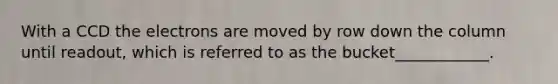 With a CCD the electrons are moved by row down the column until readout, which is referred to as the bucket____________.