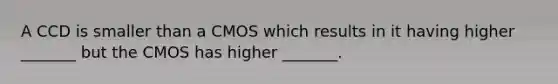 A CCD is smaller than a CMOS which results in it having higher _______ but the CMOS has higher _______.