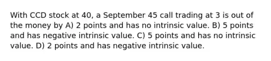 With CCD stock at 40, a September 45 call trading at 3 is out of the money by A) 2 points and has no intrinsic value. B) 5 points and has negative intrinsic value. C) 5 points and has no intrinsic value. D) 2 points and has negative intrinsic value.