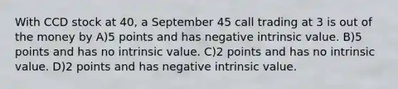 With CCD stock at 40, a September 45 call trading at 3 is out of the money by A)5 points and has negative intrinsic value. B)5 points and has no intrinsic value. C)2 points and has no intrinsic value. D)2 points and has negative intrinsic value.