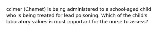 ccimer (Chemet) is being administered to a school-aged child who is being treated for lead poisoning. Which of the child's laboratory values is most important for the nurse to assess?