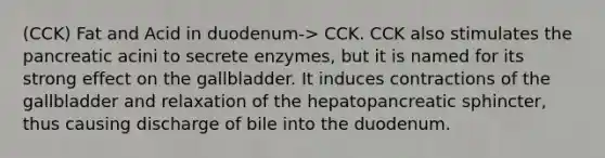 (CCK) Fat and Acid in duodenum-> CCK. CCK also stimulates the pancreatic acini to secrete enzymes, but it is named for its strong effect on the gallbladder. It induces contractions of the gallbladder and relaxation of the hepatopancreatic sphincter, thus causing discharge of bile into the duodenum.