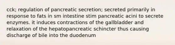 cck; regulation of pancreatic secretion; secreted primarily in response to fats in sm intestine stim pancreatic acini to secrete enzymes. it induces contractions of the gallbladder and relaxation of the hepatopancreatic schincter thus causing discharge of bile into the duodenum