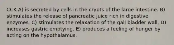 CCK A) is secreted by cells in the crypts of the large intestine. B) stimulates the release of pancreatic juice rich in digestive enzymes. C) stimulates the relaxation of the gall bladder wall. D) increases gastric emptying. E) produces a feeling of hunger by acting on the hypothalamus.