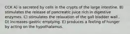 CCK A) is secreted by cells in the crypts of the large intestine. B) stimulates the release of pancreatic juice rich in digestive enzymes. C) stimulates the relaxation of the gall bladder wall.. D) increases gastric emptying. E) produces a feeling of hunger by acting on the hypothalamus.