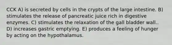 CCK A) is secreted by cells in the crypts of the large intestine. B) stimulates the release of pancreatic juice rich in digestive enzymes. C) stimulates the relaxation of the gall bladder wall.. D) increases gastric emptying. E) produces a feeling of hunger by acting on the hypothalamus.