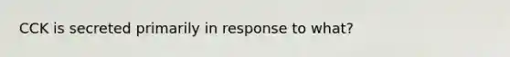 CCK is secreted primarily in response to what?