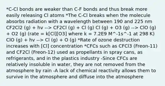 *C-Cl bonds are weaker than C-F bonds and thus break more easily releasing Cl atoms *The C-Cl breaks when the molecule absorbs radiation with a wavelength between 190 and 225 nm CF2Cl2 (g) + hv --> CF2Cl (g) + Cl (g) Cl (g) + O3 (g) --> ClO (g) + O2 (g) (rate = k[Cl][O3] where k = 7.2E9 M^-1s^-1 at 298 K) ClO (g) + hv --> Cl (g) + O (g) *Rate of ozone destruction increases with [Cl] concentration *CFCs such as CFCl3 (Freon-11) and CF2Cl (Freon-12) used as propellants in spray cans, as refrigerants, and in the plastics industry -Since CFCs are relatively insoluble in water, they are not removed from the atmosphere by rain -A lack of chemical reactivity allows them to survive in the atmosphere and diffuse into the atmosphere