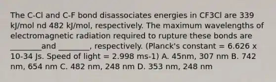 The C-Cl and C-F bond disassociates energies in CF3Cl are 339 kJ/mol nd 482 kJ/mol, respectively. The maximum wavelengths of electromagnetic radiation required to rupture these bonds are ________and ________, respectively. (Planck's constant = 6.626 x 10-34 Js. Speed of light = 2.998 ms-1) A. 45nm, 307 nm B. 742 nm, 654 nm C. 482 nm, 248 nm D. 353 nm, 248 nm