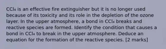 CCl₄ is an effective fire extinguisher but it is no longer used because of its toxicity and its role in the depletion of the ozone layer. In the upper atmosphere, a bond in CCl₄ breaks and reactive species are formed. Identify the condition that causes a bond in CCl₄ to break in the upper atmosphere. Deduce an equation for the formation of the reactive species. [2 marks]