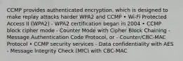 CCMP provides authenticated encryption, which is designed to make replay attacks harder WPA2 and CCMP • Wi-Fi Protected Access II (WPA2) - WPA2 certification began in 2004 • CCMP block cipher mode - Counter Mode with Cipher Block Chaining - Message Authentication Code Protocol, or - Counter/CBC-MAC Protocol • CCMP security services - Data confidentiality with AES - Message Integrity Check (MIC) with CBC-MAC