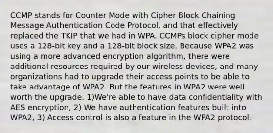 CCMP stands for Counter Mode with Cipher Block Chaining Message Authentication Code Protocol, and that effectively replaced the TKIP that we had in WPA. CCMPs block cipher mode uses a 128-bit key and a 128-bit block size. Because WPA2 was using a more advanced encryption algorithm, there were additional resources required by our wireless devices, and many organizations had to upgrade their access points to be able to take advantage of WPA2. But the features in WPA2 were well worth the upgrade. 1)We're able to have data confidentiality with AES encryption, 2) We have authentication features built into WPA2, 3) Access control is also a feature in the WPA2 protocol.