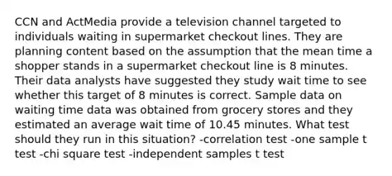 CCN and ActMedia provide a television channel targeted to individuals waiting in supermarket checkout lines. They are planning content based on the assumption that the mean time a shopper stands in a supermarket checkout line is 8 minutes. Their data analysts have suggested they study wait time to see whether this target of 8 minutes is correct. Sample data on waiting time data was obtained from grocery stores and they estimated an average wait time of 10.45 minutes. What test should they run in this situation? -correlation test -one sample t test -chi square test -independent samples t test