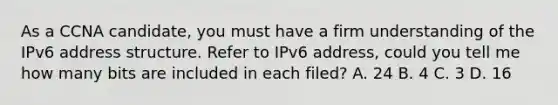 As a CCNA candidate, you must have a firm understanding of the IPv6 address structure. Refer to IPv6 address, could you tell me how many bits are included in each filed? A. 24 B. 4 C. 3 D. 16