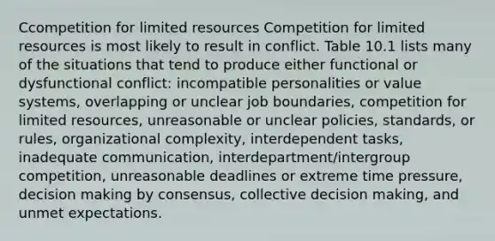 Ccompetition for limited resources Competition for limited resources is most likely to result in conflict. Table 10.1 lists many of the situations that tend to produce either functional or dysfunctional conflict: incompatible personalities or value systems, overlapping or unclear job boundaries, competition for limited resources, unreasonable or unclear policies, standards, or rules, organizational complexity, interdependent tasks, inadequate communication, interdepartment/intergroup competition, unreasonable deadlines or extreme time pressure, decision making by consensus, collective decision making, and unmet expectations.