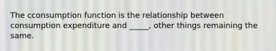 The cconsumption function is the relationship between consumption expenditure and​ _____, other things remaining the same.