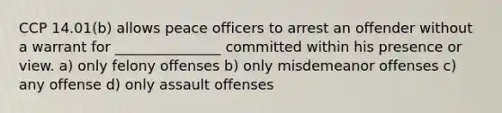 CCP 14.01(b) allows peace officers to arrest an offender without a warrant for _______________ committed within his presence or view. a) only felony offenses b) only misdemeanor offenses c) any offense d) only assault offenses