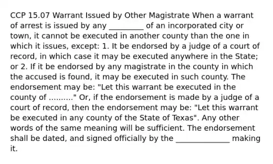 CCP 15.07 Warrant Issued by Other Magistrate When a warrant of arrest is issued by any _________ of an incorporated city or town, it cannot be executed in another county than the one in which it issues, except: 1. It be endorsed by a judge of a court of record, in which case it may be executed anywhere in the State; or 2. If it be endorsed by any magistrate in the county in which the accused is found, it may be executed in such county. The endorsement may be: "Let this warrant be executed in the county of .........." Or, if the endorsement is made by a judge of a court of record, then the endorsement may be: "Let this warrant be executed in any county of the State of Texas". Any other words of the same meaning will be sufficient. The endorsement shall be dated, and signed officially by the ______________ making it.