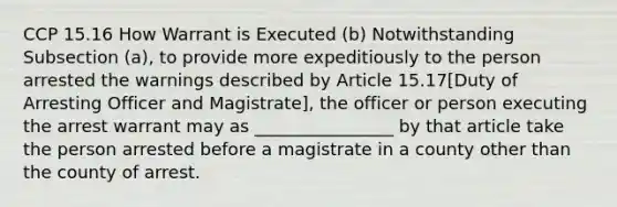 CCP 15.16 How Warrant is Executed (b) Notwithstanding Subsection (a), to provide more expeditiously to the person arrested the warnings described by Article 15.17[Duty of Arresting Officer and Magistrate], the officer or person executing the arrest warrant may as ________________ by that article take the person arrested before a magistrate in a county other than the county of arrest.