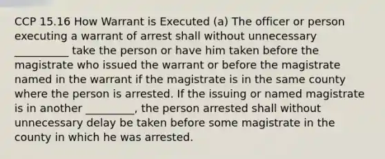 CCP 15.16 How Warrant is Executed (a) The officer or person executing a warrant of arrest shall without unnecessary __________ take the person or have him taken before the magistrate who issued the warrant or before the magistrate named in the warrant if the magistrate is in the same county where the person is arrested. If the issuing or named magistrate is in another _________, the person arrested shall without unnecessary delay be taken before some magistrate in the county in which he was arrested.