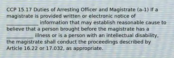 CCP 15.17 Duties of Arresting Officer and Magistrate (a-1) If a magistrate is provided written or electronic notice of _____________ information that may establish reasonable cause to believe that a person brought before the magistrate has a ___________ illness or is a person with an intellectual disability, the magistrate shall conduct the proceedings described by Article 16.22 or 17.032, as appropriate.