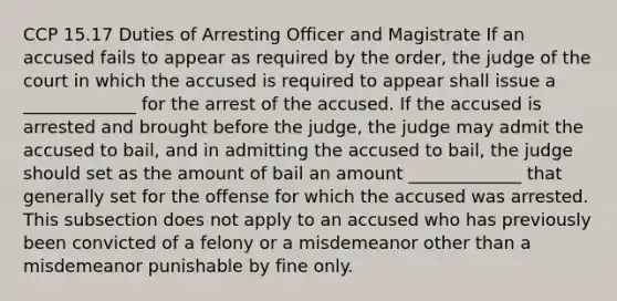 CCP 15.17 Duties of Arresting Officer and Magistrate If an accused fails to appear as required by the order, the judge of the court in which the accused is required to appear shall issue a _____________ for the arrest of the accused. If the accused is arrested and brought before the judge, the judge may admit the accused to bail, and in admitting the accused to bail, the judge should set as the amount of bail an amount _____________ that generally set for the offense for which the accused was arrested. This subsection does not apply to an accused who has previously been convicted of a felony or a misdemeanor other than a misdemeanor punishable by fine only.