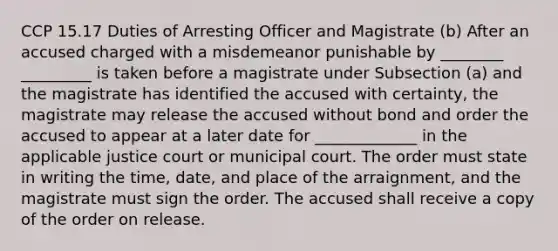 CCP 15.17 Duties of Arresting Officer and Magistrate (b) After an accused charged with a misdemeanor punishable by ________ _________ is taken before a magistrate under Subsection (a) and the magistrate has identified the accused with certainty, the magistrate may release the accused without bond and order the accused to appear at a later date for _____________ in the applicable justice court or municipal court. The order must state in writing the time, date, and place of the arraignment, and the magistrate must sign the order. The accused shall receive a copy of the order on release.