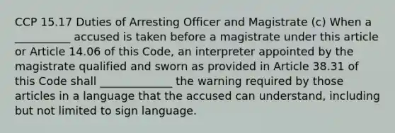 CCP 15.17 Duties of Arresting Officer and Magistrate (c) When a __________ accused is taken before a magistrate under this article or Article 14.06 of this Code, an interpreter appointed by the magistrate qualified and sworn as provided in Article 38.31 of this Code shall _____________ the warning required by those articles in a language that the accused can understand, including but not limited to sign language.