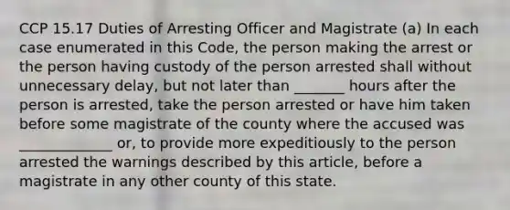 CCP 15.17 Duties of Arresting Officer and Magistrate (a) In each case enumerated in this Code, the person making the arrest or the person having custody of the person arrested shall without unnecessary delay, but not later than _______ hours after the person is arrested, take the person arrested or have him taken before some magistrate of the county where the accused was _____________ or, to provide more expeditiously to the person arrested the warnings described by this article, before a magistrate in any other county of this state.