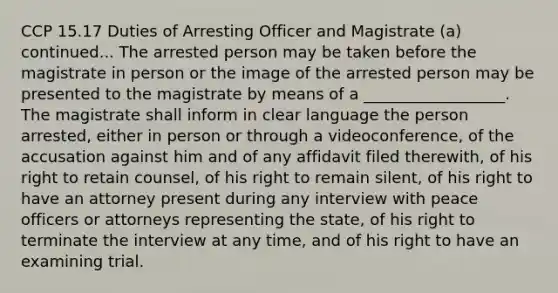 CCP 15.17 Duties of Arresting Officer and Magistrate (a) continued... The arrested person may be taken before the magistrate in person or the image of the arrested person may be presented to the magistrate by means of a __________________. The magistrate shall inform in clear language the person arrested, either in person or through a videoconference, of the accusation against him and of any affidavit filed therewith, of his right to retain counsel, of his right to remain silent, of his right to have an attorney present during any interview with peace officers or attorneys representing the state, of his right to terminate the interview at any time, and of his right to have an examining trial.