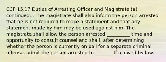 CCP 15.17 Duties of Arresting Officer and Magistrate (a) continued... The magistrate shall also inform the person arrested that he is not required to make a statement and that any statement made by him may be used against him. The magistrate shall allow the person arrested __________ time and opportunity to consult counsel and shall, after determining whether the person is currently on bail for a separate criminal offense, admit the person arrested to________ If allowed by law.