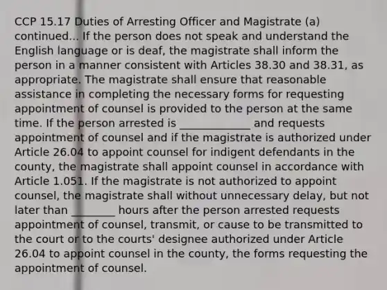 CCP 15.17 Duties of Arresting Officer and Magistrate (a) continued... If the person does not speak and understand the English language or is deaf, the magistrate shall inform the person in a manner consistent with Articles 38.30 and 38.31, as appropriate. The magistrate shall ensure that reasonable assistance in completing the necessary forms for requesting appointment of counsel is provided to the person at the same time. If the person arrested is _____________ and requests appointment of counsel and if the magistrate is authorized under Article 26.04 to appoint counsel for indigent defendants in the county, the magistrate shall appoint counsel in accordance with Article 1.051. If the magistrate is not authorized to appoint counsel, the magistrate shall without unnecessary delay, but not later than ________ hours after the person arrested requests appointment of counsel, transmit, or cause to be transmitted to the court or to the courts' designee authorized under Article 26.04 to appoint counsel in the county, the forms requesting the appointment of counsel.