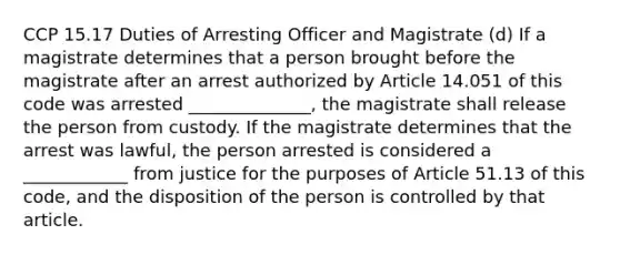 CCP 15.17 Duties of Arresting Officer and Magistrate (d) If a magistrate determines that a person brought before the magistrate after an arrest authorized by Article 14.051 of this code was arrested ______________, the magistrate shall release the person from custody. If the magistrate determines that the arrest was lawful, the person arrested is considered a ____________ from justice for the purposes of Article 51.13 of this code, and the disposition of the person is controlled by that article.