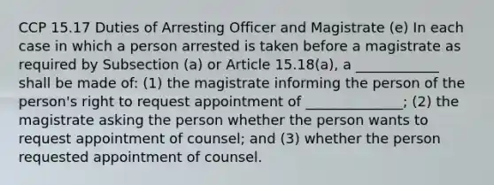 CCP 15.17 Duties of Arresting Officer and Magistrate (e) In each case in which a person arrested is taken before a magistrate as required by Subsection (a) or Article 15.18(a), a ____________ shall be made of: (1) the magistrate informing the person of the person's right to request appointment of ______________; (2) the magistrate asking the person whether the person wants to request appointment of counsel; and (3) whether the person requested appointment of counsel.