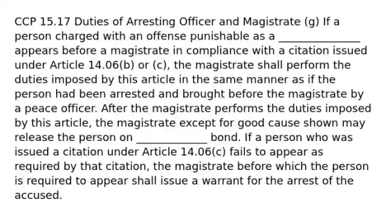 CCP 15.17 Duties of Arresting Officer and Magistrate (g) If a person charged with an offense punishable as a _______________ appears before a magistrate in compliance with a citation issued under Article 14.06(b) or (c), the magistrate shall perform the duties imposed by this article in the same manner as if the person had been arrested and brought before the magistrate by a peace officer. After the magistrate performs the duties imposed by this article, the magistrate except for good cause shown may release the person on _____________ bond. If a person who was issued a citation under Article 14.06(c) fails to appear as required by that citation, the magistrate before which the person is required to appear shall issue a warrant for the arrest of the accused.