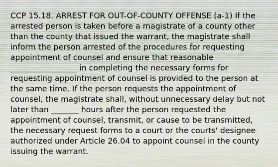 CCP 15.18. ARREST FOR OUT-OF-COUNTY OFFENSE (a-1) If the arrested person is taken before a magistrate of a county other than the county that issued the warrant, the magistrate shall inform the person arrested of the procedures for requesting appointment of counsel and ensure that reasonable _________________ in completing the necessary forms for requesting appointment of counsel is provided to the person at the same time. If the person requests the appointment of counsel, the magistrate shall, without unnecessary delay but not later than _______ hours after the person requested the appointment of counsel, transmit, or cause to be transmitted, the necessary request forms to a court or the courts' designee authorized under Article 26.04 to appoint counsel in the county issuing the warrant.