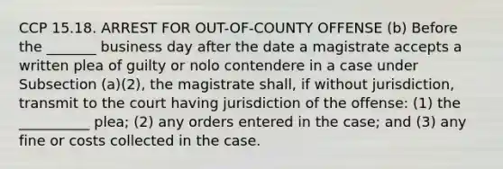 CCP 15.18. ARREST FOR OUT-OF-COUNTY OFFENSE (b) Before the _______ business day after the date a magistrate accepts a written plea of guilty or nolo contendere in a case under Subsection (a)(2), the magistrate shall, if without jurisdiction, transmit to the court having jurisdiction of the offense: (1) the __________ plea; (2) any orders entered in the case; and (3) any fine or costs collected in the case.