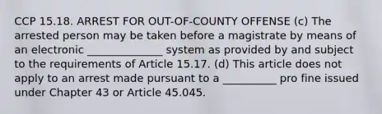 CCP 15.18. ARREST FOR OUT-OF-COUNTY OFFENSE (c) The arrested person may be taken before a magistrate by means of an electronic ______________ system as provided by and subject to the requirements of Article 15.17. (d) This article does not apply to an arrest made pursuant to a __________ pro fine issued under Chapter 43 or Article 45.045.