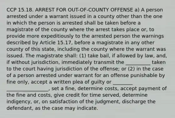 CCP 15.18. ARREST FOR OUT-OF-COUNTY OFFENSE a) A person arrested under a warrant issued in a county other than the one in which the person is arrested shall be taken before a magistrate of the county where the arrest takes place or, to provide more expeditiously to the arrested person the warnings described by Article 15.17, before a magistrate in any other county of this state, including the county where the warrant was issued. The magistrate shall: (1) take bail, if allowed by law, and, if without jurisdiction, immediately transmit the __________ taken to the court having jurisdiction of the offense; or (2) in the case of a person arrested under warrant for an offense punishable by fine only, accept a written plea of guilty or ________ _________________, set a fine, determine costs, accept payment of the fine and costs, give credit for time served, determine indigency, or, on satisfaction of the judgment, discharge the defendant, as the case may indicate.