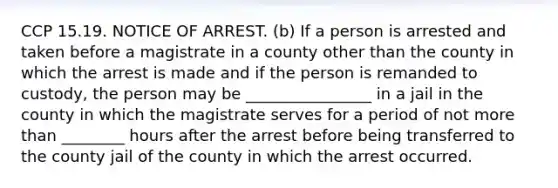 CCP 15.19. NOTICE OF ARREST. (b) If a person is arrested and taken before a magistrate in a county other than the county in which the arrest is made and if the person is remanded to custody, the person may be ________________ in a jail in the county in which the magistrate serves for a period of not more than ________ hours after the arrest before being transferred to the county jail of the county in which the arrest occurred.