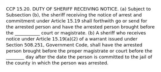 CCP 15.20. DUTY OF SHERIFF RECEIVING NOTICE. (a) Subject to Subsection (b), the sheriff receiving the notice of arrest and commitment under Article 15.19 shall forthwith go or send for the arrested person and have the arrested person brought before the ___________ court or magistrate. (b) A sheriff who receives notice under Article 15.19(a)(2) of a warrant issued under Section 508.251, Government Code, shall have the arrested person brought before the proper magistrate or court before the ________ day after the date the person is committed to the jail of the county in which the person was arrested.