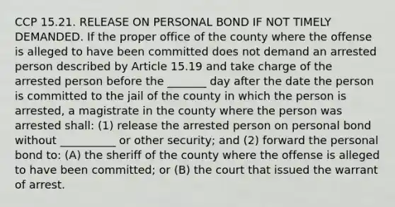 CCP 15.21. RELEASE ON PERSONAL BOND IF NOT TIMELY DEMANDED. If the proper office of the county where the offense is alleged to have been committed does not demand an arrested person described by Article 15.19 and take charge of the arrested person before the _______ day after the date the person is committed to the jail of the county in which the person is arrested, a magistrate in the county where the person was arrested shall: (1) release the arrested person on personal bond without __________ or other security; and (2) forward the personal bond to: (A) the sheriff of the county where the offense is alleged to have been committed; or (B) the court that issued the warrant of arrest.