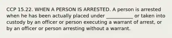 CCP 15.22. WHEN A PERSON IS ARRESTED. A person is arrested when he has been actually placed under ___________ or taken into custody by an officer or person executing a warrant of arrest, or by an officer or person arresting without a warrant.